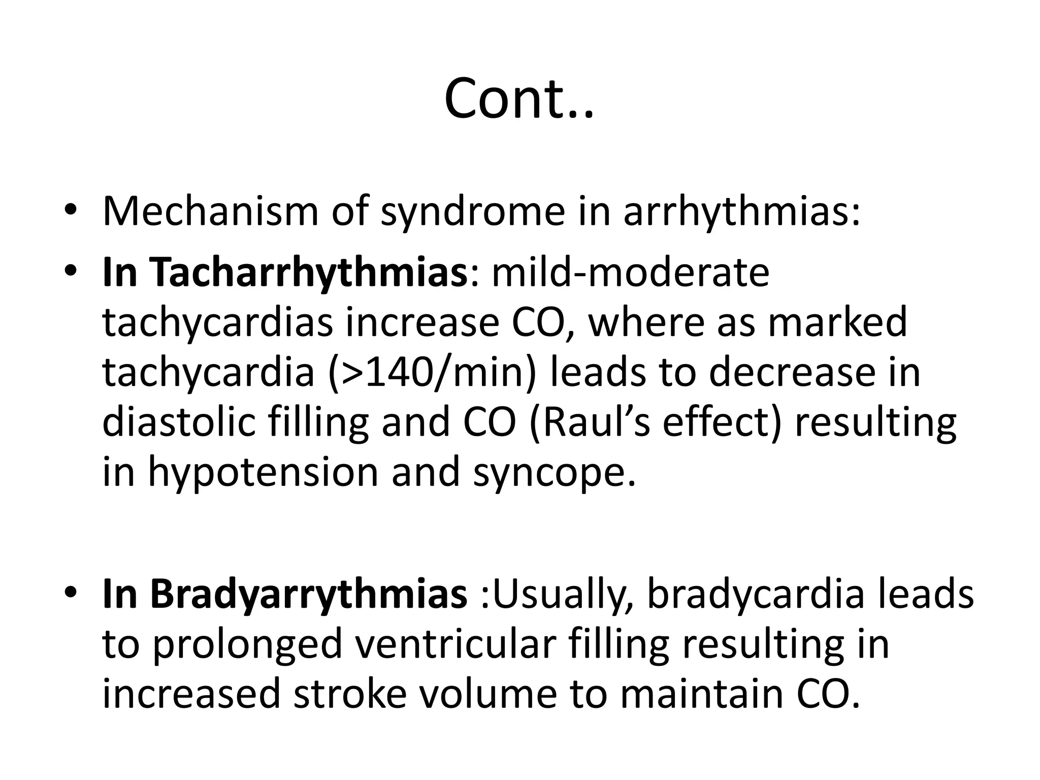 Cont..
• Mechanism of syndrome in arrhythmias:
• In Tacharrhythmias: mild-moderate
tachycardias increase CO, where as marked
tachycardia (>140/min) leads to decrease in
diastolic filling and CO (Raul’s effect) resulting
in hypotension and syncope.
• In Bradyarrythmias :Usually, bradycardia leads
to prolonged ventricular filling resulting in
increased stroke volume to maintain CO.
 