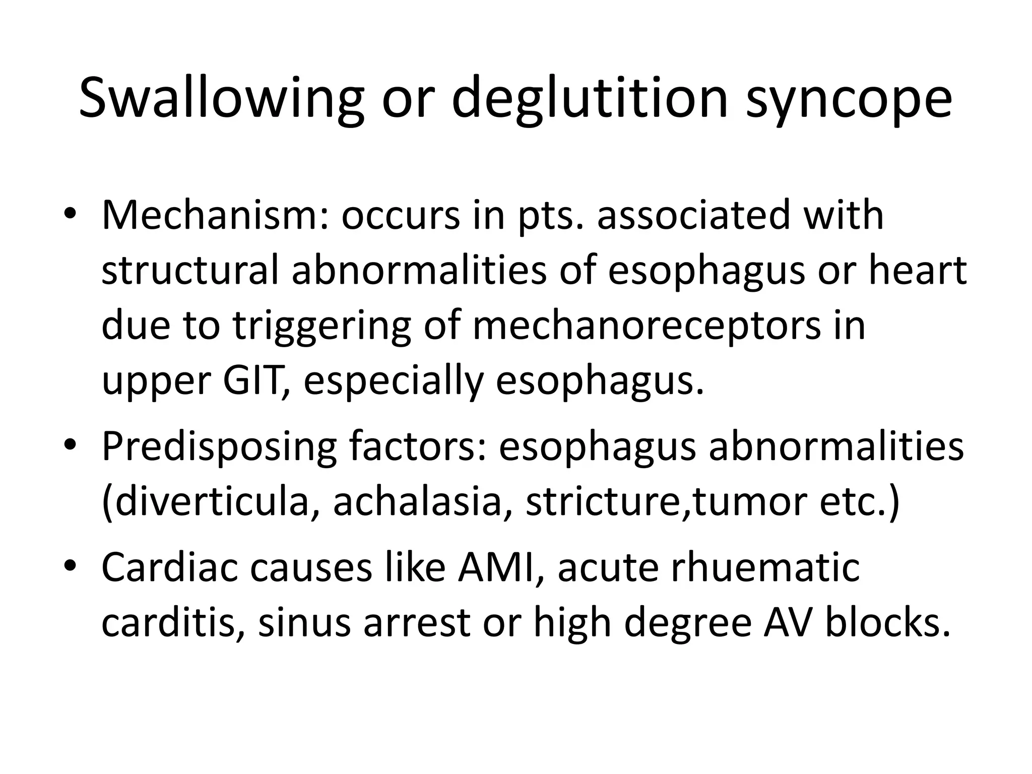 Swallowing or deglutition syncope
• Mechanism: occurs in pts. associated with
structural abnormalities of esophagus or heart
due to triggering of mechanoreceptors in
upper GIT, especially esophagus.
• Predisposing factors: esophagus abnormalities
(diverticula, achalasia, stricture,tumor etc.)
• Cardiac causes like AMI, acute rhuematic
carditis, sinus arrest or high degree AV blocks.
 