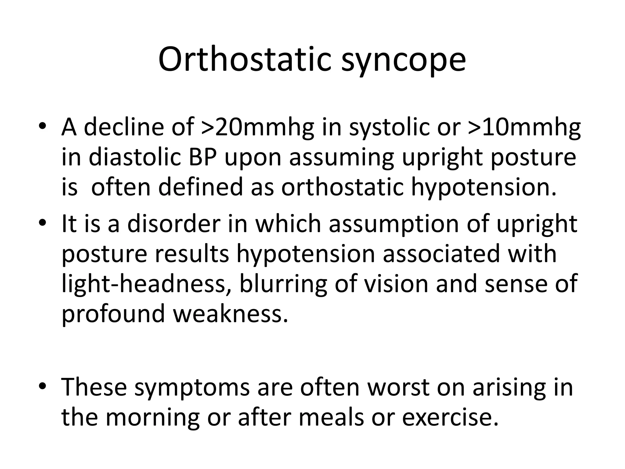 Orthostatic syncope
• A decline of >20mmhg in systolic or >10mmhg
in diastolic BP upon assuming upright posture
is often defined as orthostatic hypotension.
• It is a disorder in which assumption of upright
posture results hypotension associated with
light-headness, blurring of vision and sense of
profound weakness.
• These symptoms are often worst on arising in
the morning or after meals or exercise.
 