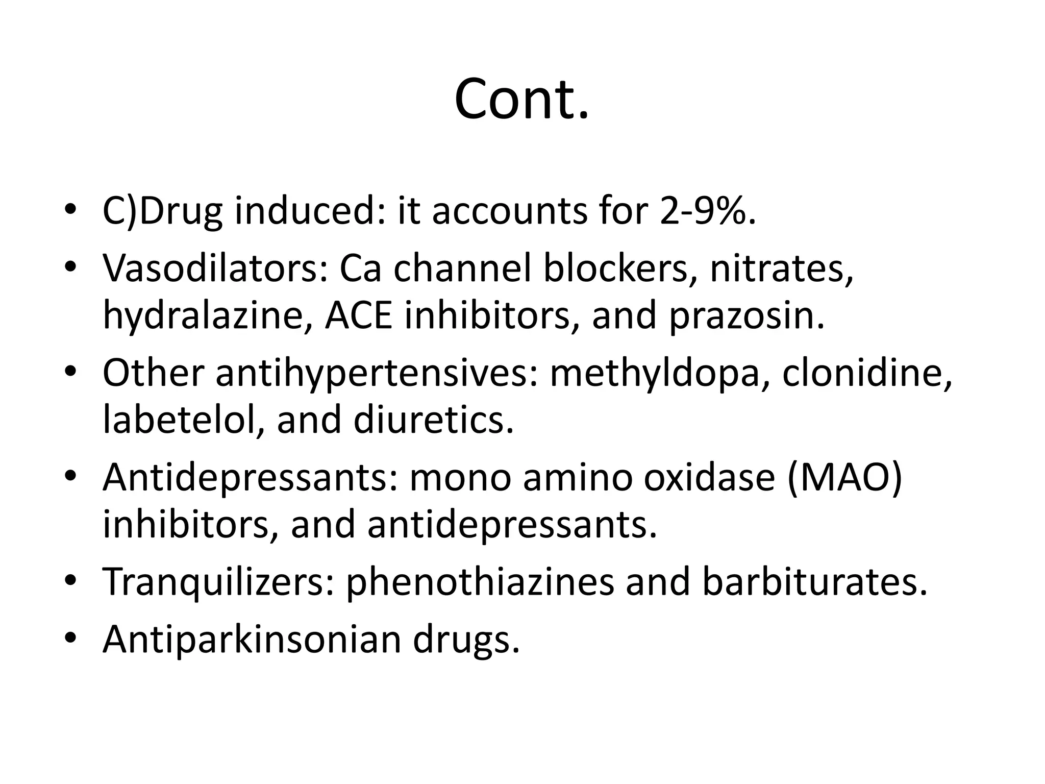 Cont.
• C)Drug induced: it accounts for 2-9%.
• Vasodilators: Ca channel blockers, nitrates,
hydralazine, ACE inhibitors, and prazosin.
• Other antihypertensives: methyldopa, clonidine,
labetelol, and diuretics.
• Antidepressants: mono amino oxidase (MAO)
inhibitors, and antidepressants.
• Tranquilizers: phenothiazines and barbiturates.
• Antiparkinsonian drugs.
 