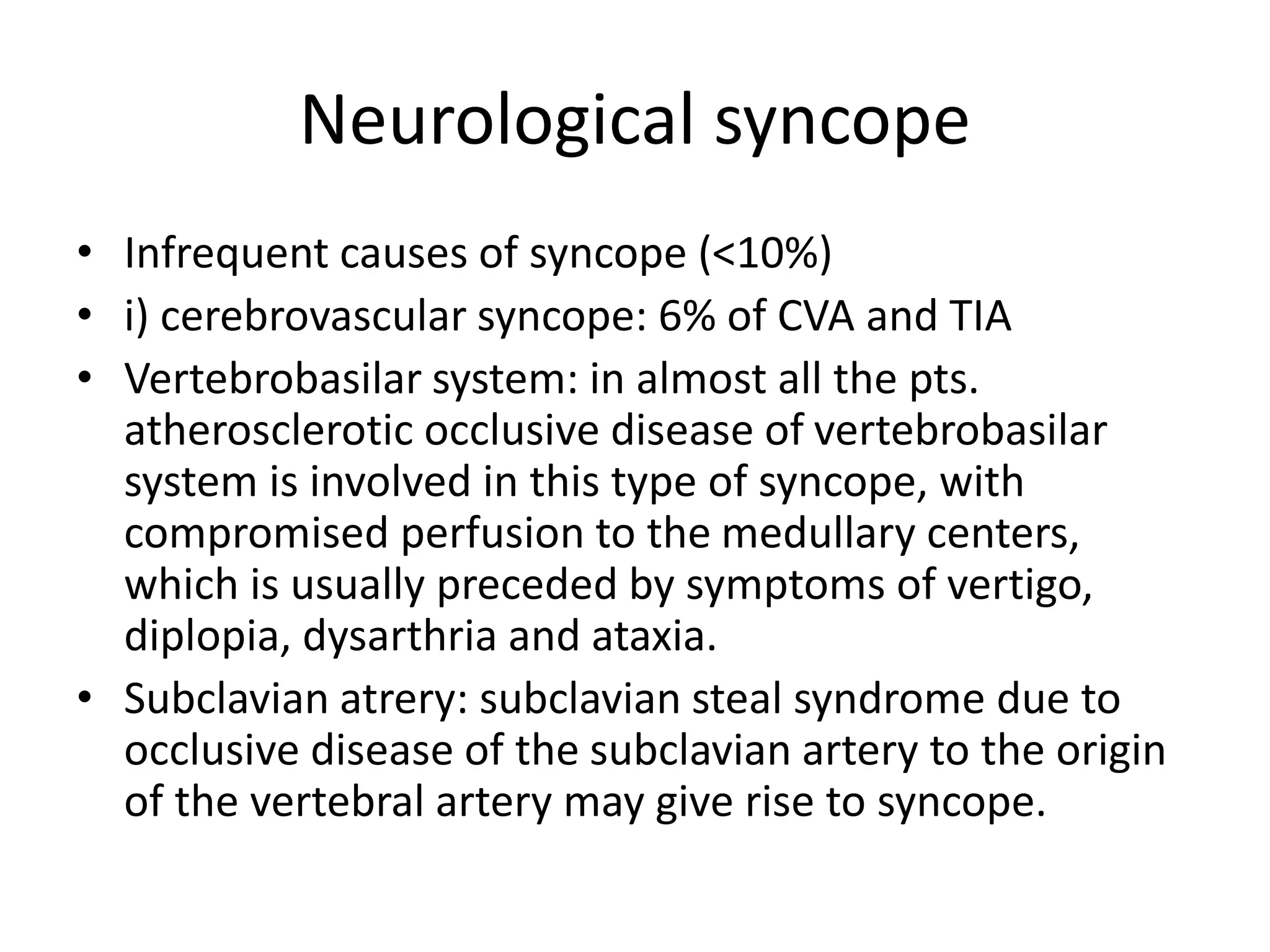 Neurological syncope
• Infrequent causes of syncope (<10%)
• i) cerebrovascular syncope: 6% of CVA and TIA
• Vertebrobasilar system: in almost all the pts.
atherosclerotic occlusive disease of vertebrobasilar
system is involved in this type of syncope, with
compromised perfusion to the medullary centers,
which is usually preceded by symptoms of vertigo,
diplopia, dysarthria and ataxia.
• Subclavian atrery: subclavian steal syndrome due to
occlusive disease of the subclavian artery to the origin
of the vertebral artery may give rise to syncope.
 