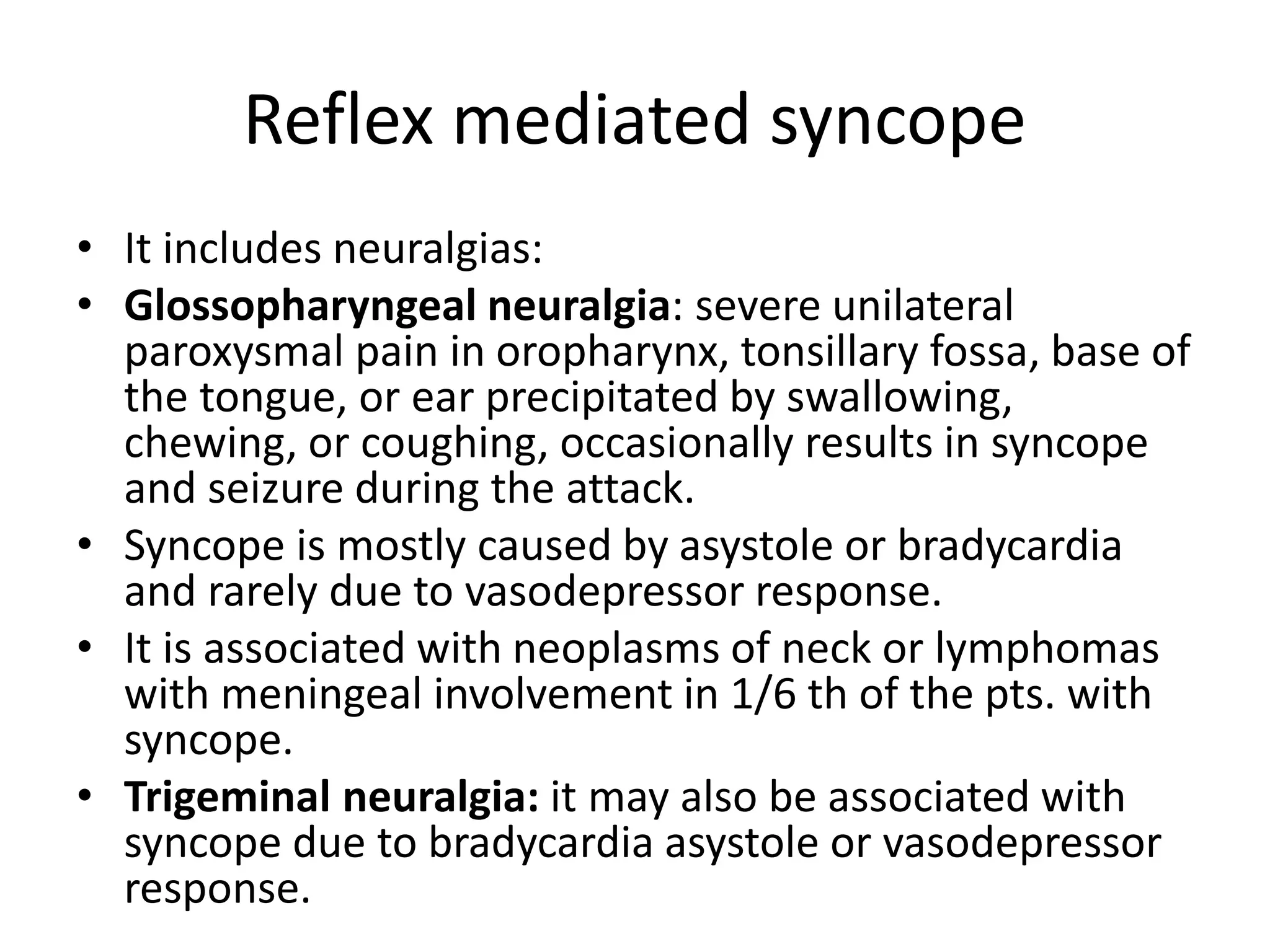 Reflex mediated syncope
• It includes neuralgias:
• Glossopharyngeal neuralgia: severe unilateral
paroxysmal pain in oropharynx, tonsillary fossa, base of
the tongue, or ear precipitated by swallowing,
chewing, or coughing, occasionally results in syncope
and seizure during the attack.
• Syncope is mostly caused by asystole or bradycardia
and rarely due to vasodepressor response.
• It is associated with neoplasms of neck or lymphomas
with meningeal involvement in 1/6 th of the pts. with
syncope.
• Trigeminal neuralgia: it may also be associated with
syncope due to bradycardia asystole or vasodepressor
response.
 