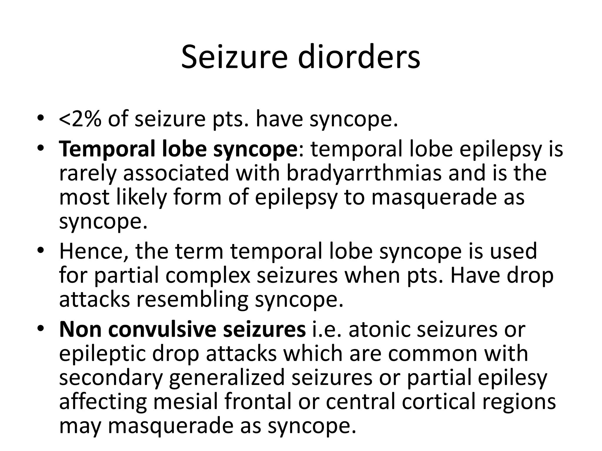 Seizure diorders
• <2% of seizure pts. have syncope.
• Temporal lobe syncope: temporal lobe epilepsy is
rarely associated with bradyarrthmias and is the
most likely form of epilepsy to masquerade as
syncope.
• Hence, the term temporal lobe syncope is used
for partial complex seizures when pts. Have drop
attacks resembling syncope.
• Non convulsive seizures i.e. atonic seizures or
epileptic drop attacks which are common with
secondary generalized seizures or partial epilesy
affecting mesial frontal or central cortical regions
may masquerade as syncope.
 