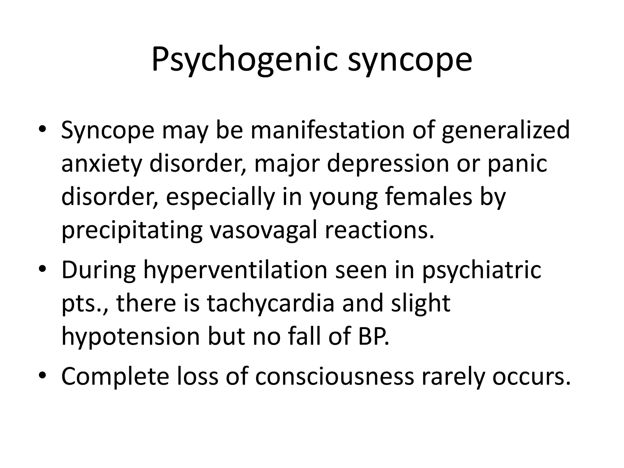 Psychogenic syncope
• Syncope may be manifestation of generalized
anxiety disorder, major depression or panic
disorder, especially in young females by
precipitating vasovagal reactions.
• During hyperventilation seen in psychiatric
pts., there is tachycardia and slight
hypotension but no fall of BP.
• Complete loss of consciousness rarely occurs.
 