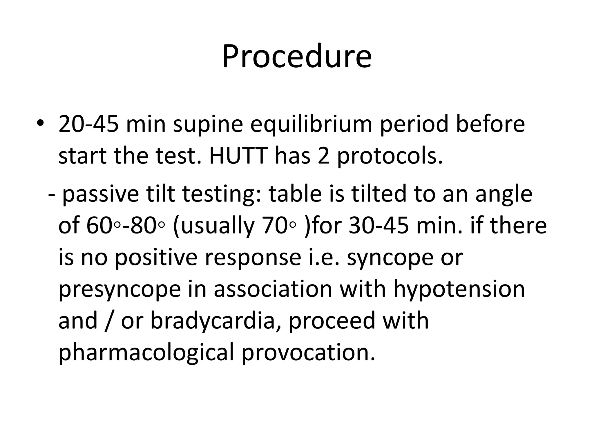 Procedure
• 20-45 min supine equilibrium period before
start the test. HUTT has 2 protocols.
- passive tilt testing: table is tilted to an angle
of 60◦-80◦ (usually 70◦ )for 30-45 min. if there
is no positive response i.e. syncope or
presyncope in association with hypotension
and / or bradycardia, proceed with
pharmacological provocation.
 