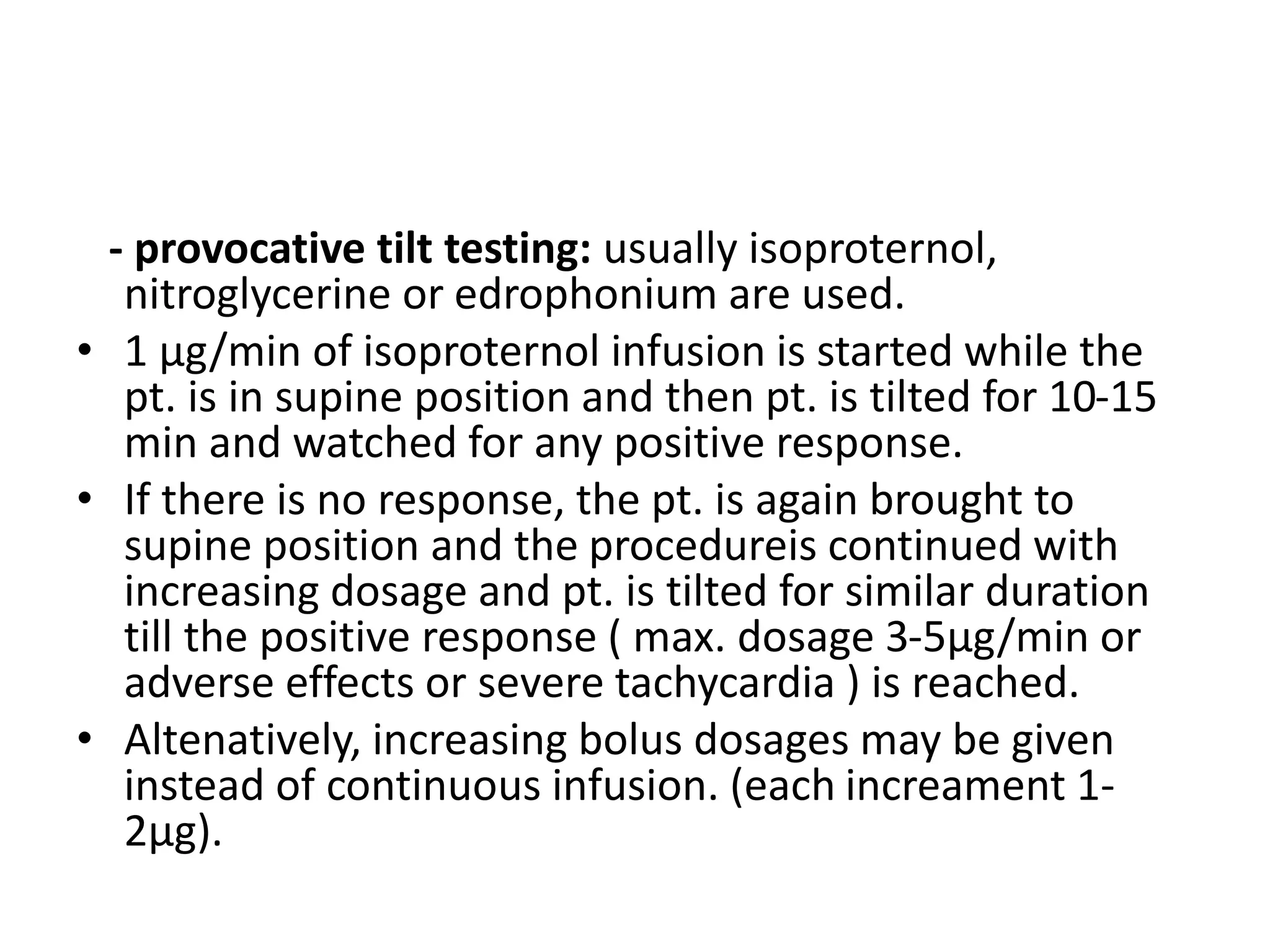- provocative tilt testing: usually isoproternol,
nitroglycerine or edrophonium are used.
• 1 µg/min of isoproternol infusion is started while the
pt. is in supine position and then pt. is tilted for 10-15
min and watched for any positive response.
• If there is no response, the pt. is again brought to
supine position and the procedureis continued with
increasing dosage and pt. is tilted for similar duration
till the positive response ( max. dosage 3-5µg/min or
adverse effects or severe tachycardia ) is reached.
• Altenatively, increasing bolus dosages may be given
instead of continuous infusion. (each increament 1-
2µg).
 