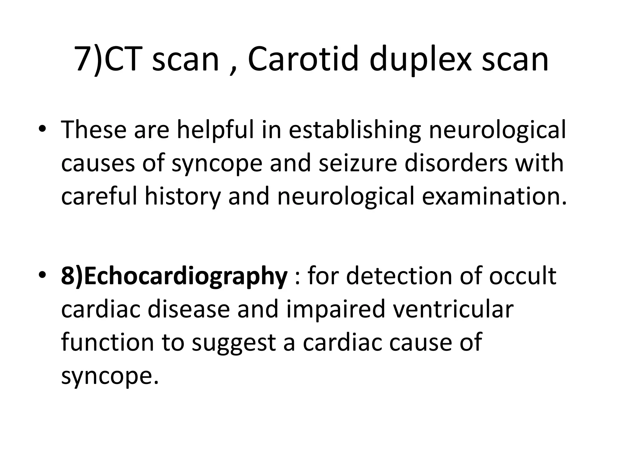 7)CT scan , Carotid duplex scan
• These are helpful in establishing neurological
causes of syncope and seizure disorders with
careful history and neurological examination.
• 8)Echocardiography : for detection of occult
cardiac disease and impaired ventricular
function to suggest a cardiac cause of
syncope.
 