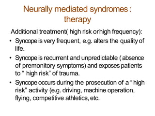 Neurally mediated syndromes:
therapy
Additional treatment( high risk orhigh frequency):
• Syncopeis very frequent, e.g. alters the qualityof
life.
• Syncopeis recurrent and unpredictable (absence
of premonitory symptoms) and exposespatients
to “ high risk” of trauma.
• Syncopeoccurs during the prosecution of a“ high
risk” activity (e.g. driving, machine operation,
flying, competitive athletics,etc.
 