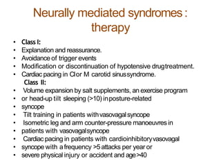 Neurally mediated syndromes:
therapy
• Class I:
• Explanation and reassurance.
• Avoidance of trigger events
• Modification or discontinuation of hypotensive drugtreatment.
• Cardiac pacing in CIor M carotid sinussyndrome.
Class II:
• Volume expansion by salt supplements, an exercise program
• or head-up tilt sleeping (>10) inposture-related
• syncope
• Tilt training in patients withvasovagalsyncope
• Isometric leg and arm counter-pressure manoeuvresin
• patients with vasovagalsyncope
• Cardiac pacing in patients with cardioinhibitoryvasovagal
• syncope with afrequency >5attacks per year or
• severe physical injury or accident and age>40
 