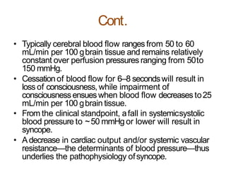 Cont.
• Typically cerebral blood flow ranges from 50 to 60
mL/min per 100 gbrain tissue and remains relatively
constant over perfusion pressures ranging from 50to
150 mmHg.
• Cessationof blood flow for 6–8 secondswill result in
loss of consciousness, while impairment of
consciousnessensueswhen blood flow decreases to25
mL/min per 100 gbrain tissue.
• From the clinical standpoint, afall in systemicsystolic
blood pressure to ~50 mmHg or lower will result in
syncope.
• Adecrease in cardiac output and/or systemic vascular
resistance—the determinants of blood pressure—thus
underlies the pathophysiology ofsyncope.
 