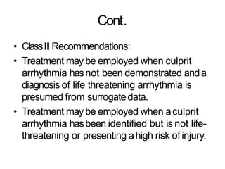 Cont.
• ClassII Recommendations:
• Treatment may be employed when culprit
arrhythmia hasnot been demonstrated anda
diagnosis of life threatening arrhythmia is
presumed from surrogatedata.
• Treatment may be employed when aculprit
arrhythmia hasbeen identified but is not life-
threatening or presenting ahigh risk ofinjury.
 
