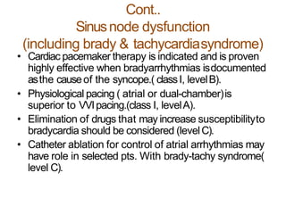 Cont..
Sinusnode dysfunction
(including brady & tachycardiasyndrome)
• Cardiac pacemaker therapy is indicated and is proven
highly effective when bradyarrhythmias isdocumented
asthe causeof the syncope.( classI, levelB).
• Physiological pacing ( atrial or dual-chamber)is
superior to VVIpacing.(class I, levelA).
• Elimination of drugs that may increase susceptibilityto
bradycardia should be considered (levelC).
• Catheter ablation for control of atrial arrhythmias may
have role in selected pts. With brady-tachy syndrome(
level C).
 