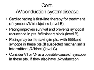 Cont.
AVconduction systemdisease
• Cardiacpacing is first-line therapy for treatment
of syncopeAVblock(class I,level B).
• Pacingimproves survival and prevents syncopal
recurrence in pts. Withheart block (level B).
• Pacingmay be life savingin pts. with BBBand
syncope in these pts.(If suspected mechanismis
intermittent AVblock)(level C).
• Consider VTor VFasapossible causeof syncope
in these pts. If they also have LVdysfunction.
 