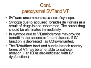 Cont.
paroxysmal SVTandVT
• SVTsare uncommon asacauseofsyncope.
• Syncope due to acquired Torsades de Pointes as a
result of drugs is not uncommon. The causal drug
should be eliminated immediately.
• In syncope due to VT,amiodarone mayprovide
benefit in the absenceof heart disease.If LV
function is depressed , asICDiswarranted.
• TheRVoutflow tract and bundle-branch reentry
forms of VTmay be amenable to catheter
ablation. ( an ICDis also indicated with LV
dysfunction.)
 