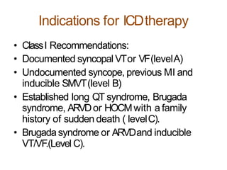 Indications for ICDtherapy
• ClassI Recommendations:
• Documented syncopal VTor VF(levelA)
• Undocumented syncope, previous MI and
inducible SMVT(level B)
• Established long QT syndrome, Brugada
syndrome, ARVDor HOCMwith a family
history of sudden death ( levelC).
• Brugadasyndrome or ARVDand inducible
VT/VF.(Level C).
 
