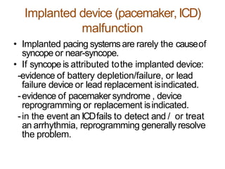 Implanted device (pacemaker,ICD)
malfunction
• Implanted pacing systemsare rarely the causeof
syncope or near-syncope.
• If syncope is attributed tothe implanted device:
-evidence of battery depletion/failure, or lead
failure device or lead replacement isindicated.
-evidence of pacemaker syndrome , device
reprogramming or replacement isindicated.
-in the event an ICDfails to detect and / or treat
an arrhythmia, reprogramming generally resolve
the problem.
 