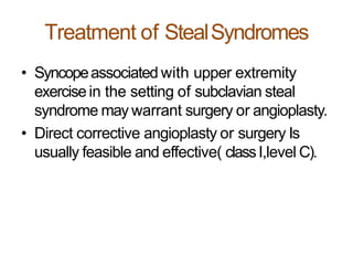 Treatment of StealSyndromes
• Syncopeassociated with upper extremity
exercisein the setting of subclavian steal
syndrome may warrant surgery or angioplasty.
• Direct corrective angioplasty or surgery Is
usually feasible and effective( classI,level C).
 