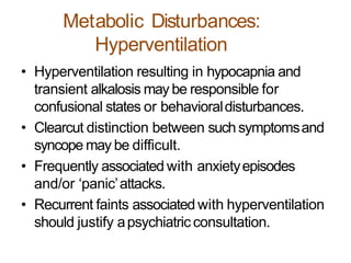 Metabolic Disturbances:
Hyperventilation
• Hyperventilation resulting in hypocapnia and
transient alkalosis may be responsible for
confusional states or behavioraldisturbances.
• Clearcut distinction between suchsymptomsand
syncope may be difficult.
• Frequently associated with anxietyepisodes
and/or ‘panic’attacks.
• Recurrent faints associated with hyperventilation
should justify apsychiatricconsultation.
 