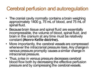 Cerebral perfusion and autoregulation
• The cranial cavity normally contains a brain weighing
approximately 1400 g, 75 mLof blood, and 75 mLof
spinal fluid.
• Becausebrain tissue and spinal fluid are essentially
incompressible, the volume of blood, spinal fluid, and
brain in the cranium at any time must be relatively
constant (Monro–Kellie doctrine).
• More importantly, the cerebral vesselsare compressed
whenever the intracranial pressure rises.Anychangein
venous pressure promptly causesasimilar change in
intracranial pressure.
• Thus,arise in venous pressure decreasescerebral
blood flow both by decreasing the effective perfusion
pressure and by compressing the cerebralvessels.
 