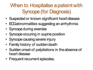 When to Hospitalise apateintwith
Syncope(for Diagnosis)
• Suspected or known significant heartdisease
• ECGabnormalities suggesting an arrhythmia
• Syncopeduring exercise
• Syncopeoccuring in supineposition
• Syncopecausing severe injury
• Family history of suddendeath
• Suddenonset of palpitations in theabsenceof
heart disease
• Frequent recurrent episodes.
 