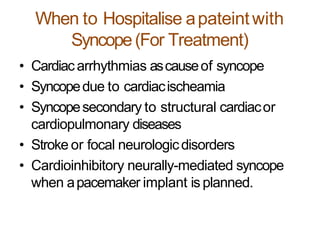When to Hospitalise apateintwith
Syncope(For Treatment)
• Cardiacarrhythmias ascauseof syncope
• Syncopedue to cardiacischeamia
• Syncopesecondary to structural cardiacor
cardiopulmonary diseases
• Stroke or focal neurologicdisorders
• Cardioinhibitory neurally-mediated syncope
when apacemaker implant is planned.
 
