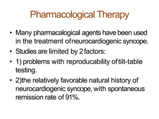 Pharmacological Therapy
• Many pharmacalogical agents havebeen used
in the treatment ofneurocardiogenic syncope.
• Studies are limited by 2factors:
• 1) problems with reproducability oftilt-table
testing.
• 2)the relatively favorable natural history of
neurocardiogenic syncope, with spontaneous
remission rate of 91%.
 