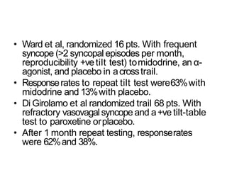 • Ward et al, randomized 16 pts. With frequent
syncope (>2 syncopal episodes per month,
reproducibility +vetilt test) tomidodrine, an α-
agonist, and placebo in acrosstrail.
• Responserates to repeat tilt test were63%with
midodrine and 13%with placebo.
• Di Girolamo et al randomized trail 68 pts. With
refractory vasovagalsyncope and a+vetilt-table
test to paroxetine orplacebo.
• After 1 month repeat testing, responserates
were 62%and 38%.
 