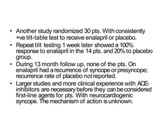• Another study randomized 30 pts. Withconsistently
+vetilt-table test to receive enalapril or placebo.
• Repeattilt testing 1 week later showed a100%
response to enalapril in the 14 pts. and 20%to placebo
group.
• During 13 month follow up, none of the pts. On
enalapril had arecurrence of syncope orpresyncope;
recurrence rate of placebo notreported.
• Larger studies and more clinical experience with ACE-
inhibitors are necessarybefore they canbeconsidered
first-line agents for pts. With neurocardiogenic
syncope. Themechanism of action isunknown.
 