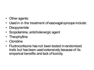 • Other agents:
• Usedin in the treatment ofvasovagalsyncope include:
• Disopyramide
• Scopolamine, anticholenergic agent
• Theophylline
• Clonidine
• Fludrocortisone hasnot been tested inrandomized
trails but hasbeen used extensively because of its
emperical benefits and lack oftoxicity.
 