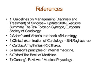 References
• 1. Guidelines on Management (Diagnosis and
Treatment) of Syncope– Update2004,Executive
Summary,TheTaskForceon Syncope,European
Society of Cardiology.
• 2)Adam’s and Victor’s text book ofNuerology,
• 3)Clinical examination of Cardiology – B.N.Raghavarao,
• 4)CardiacArrhythmias- R.K.Thakur.
• 5)Harrison’s principles of internalmedicine,
• 6)Oxford TextBook of Medicine.
• 7) Ganong's Reviewof Medical Physiology.
 