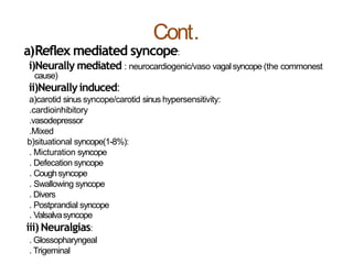 Cont.
a)Reflex mediated syncope:
i)Neurally mediated : neurocardiogenic/vaso vagalsyncope (the commonest
cause)
ii)Neurallyinduced:
a)carotid sinus syncope/carotid sinus hypersensitivity:
.cardioinhibitory
.vasodepressor
.Mixed
b)situational syncope(1-8%):
. Micturation syncope
. Defecation syncope
. Coughsyncope
. Swallowing syncope
. Divers
. Postprandial syncope
. Valsalvasyncope
iii)Neuralgias:
. Glossopharyngeal
. Trigeminal
 