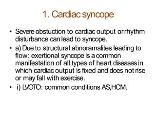1. Cardiacsyncope
• Severeobstuction to cardiac output orrhythm
disturbance canlead to syncope.
• a) Dueto structural abnoramalites leading to
flow: exertional syncope is acommon
manifestation of all types of heart diseasesin
which cardiac output is fixed and does not rise
or may fall with exercise.
• i) LVOTO: common conditions AS,HCM.
 
