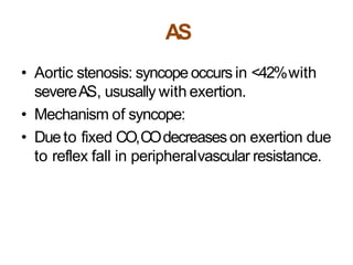 AS
• Aortic stenosis: syncope occurs in <42%with
severeAS, ususally with exertion.
• Mechanism of syncope:
• Dueto fixed CO,COdecreaseson exertion due
to reflex fall in peripheralvascular resistance.
 