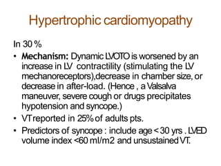 Hypertrophic cardiomyopathy
In 30%
• Mechanism: Dynamic LVOTOis worsened by an
increase in LV contractility (stimulating the LV
mechanoreceptors),decrease in chamber size,or
decrease in after-load. (Hence , aValsalva
maneuver, severe cough or drugs precipitates
hypotension and syncope.)
• VTreported in 25%of adults pts.
• Predictors of syncope : include age<30 yrs .LVED
volume index <60ml/m2 and unsustainedVT.
 