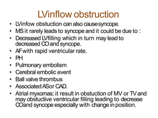 LVinflow obstruction
• LVinfow obstuction canalso causesyncope.
• MSit rarely leads to syncopeand it could be due to :
• Decreased LVfilling which in turn may leadto
decreased COandsyncope.
• AFwith rapid ventricular rate.
• PH
• Pulmonary embolism
• Cerebral embolic event
• Ball valve thrombus
• AssociatedASor CAD.
• Atrial myxomas: it result in obstuction of MV or TVand
may obstuctive ventricular filling leading to decrease
COand syncopeespecially with changeinposition.
 