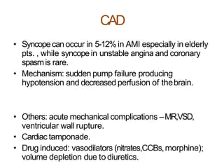 CAD
• Syncopecanoccur in 5-12%in AMI especially inelderly
pts. , while syncopein unstable angina and coronary
spasmis rare.
• Mechanism: sudden pump failure producing
hypotension and decreased perfusion of thebrain.
• Others: acute mechanical complications –MR,VSD,
ventricular wall rupture.
• Cardiac tamponade.
• Drug induced: vasodilators (nitrates,CCBs,morphine);
volume depletion due to diuretics.
 