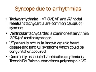 Syncopedue to arrhythmias
• Tachyarrhythmias : VT, SVT, AF and AV nodal
reentrant tachycardia are common causesof
syncope.
• Ventricular tachycardia: is commonestarrythmia
(39%)of cardiacsyncopes.
• VTgenerally occurs in known organic heart
diseaseand long QTsyndrome which could be
congenital or acquired.
• Commonly associated ventricular arrythmia is
TorsadeDePointes, sometimes polymorphic VT.
 