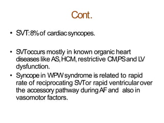 Cont.
• SVT:8%of cardiacsyncopes.
• SVToccurs mostly in known organic heart
diseaseslike AS,HCM,restrictive CM,PSand LV
dysfunction.
• Syncopein WPWsyndrome is related to rapid
rate of reciprocating SVTor rapid ventricularover
the accessory pathway duringAFand also in
vasomotor factors.
 