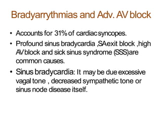 Bradyarrythmias and Adv.AVblock
• Accounts for 31%of cardiacsyncopes.
• Profound sinus bradycardia ,SAexit block ,high
AVblock and sick sinus syndrome (SSS)are
common causes.
• Sinusbradycardia: It may be dueexcessive
vagal tone , decreased sympathetic tone or
sinus node diseaseitself.
 