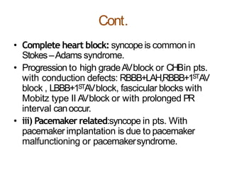 Cont.
• Complete heart block: syncope is commonin
Stokes–Adams syndrome.
• Progression to high gradeAVblock or CHBin pts.
with conduction defects: RBBB+LAH,RBBB+1STAV
block , LBBB+1STAVblock, fascicular blocks with
Mobitz type II AVblock or with prolonged PR
interval canoccur.
• iii) Pacemaker related:syncope in pts. With
pacemaker implantation is due to pacemaker
malfunctioning or pacemakersyndrome.
 