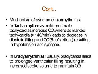 Cont..
• Mechanism of syndrome inarrhythmias:
• In Tacharrhythmias: mild-moderate
tachycardias increase CO,where asmarked
tachycardia (>140/min) leads to decrease in
diastolic filling and CO(Raul’s effect) resulting
in hypotension andsyncope.
• In Bradyarrythmias :Usually, bradycardialeads
to prolonged ventricular filling resulting in
increased stroke volume to maintainCO.
 