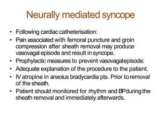 Neurally mediated syncope
• Following cardiaccatheterisation:
• Pain associated with femoral puncture and groin
compression after sheath removal may produce
vasovagal episode and result insyncope.
• Prophylactic measures to prevent vasovagalepisode:
• Adequate explanation of the procedure to the patient.
• IVatropine in anxoius bradycardia pts. Prior toremoval
of the sheath.
• Patient should monitored for rhythm and BPduringthe
sheath removal and immediately afterwards.
 