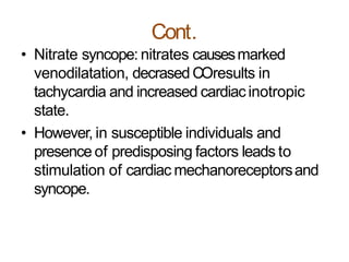 Cont.
• Nitrate syncope: nitrates causesmarked
venodilatation, decrased COresults in
tachycardia and increased cardiacinotropic
state.
• However, in susceptible individuals and
presence of predisposing factors leads to
stimulation of cardiac mechanoreceptorsand
syncope.
 