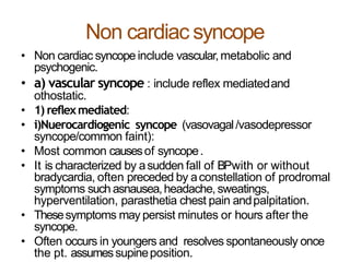 Non cardiac syncope
• Non cardiac syncope include vascular,metabolic and
psychogenic.
• a) vascular syncope : include reflex mediatedand
othostatic.
• 1) reflexmediated:
• i)Nuerocardiogenic syncope (vasovagal/vasodepressor
syncope/common faint):
• Most common causesof syncope.
• It is characterized by asudden fall of BPwith or without
bradycardia, often preceded by aconstellation of prodromal
symptoms such asnausea,headache, sweatings,
hyperventilation, parasthetia chest pain andpalpitation.
• Thesesymptoms may persist minutes or hours after the
syncope.
• Often occurs in youngers and resolves spontaneously once
the pt. assumessupineposition.
 