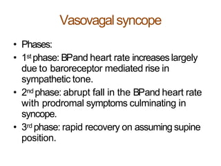 Vasovagalsyncope
• Phases:
• 1st phase: BPand heart rate increaseslargely
due to baroreceptor mediated rise in
sympathetic tone.
• 2nd phase: abrupt fall in the BPand heart rate
with prodromal symptoms culminating in
syncope.
• 3rd phase: rapid recovery on assuming supine
position.
 