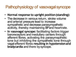 Pathophysiology of vasovagalsyncope
• Normal response to upright position(standing):
• Thedecreasein venous return, stroke volume
and arterial pressure lead to increase
sympathetic and decrease parasympathetic
acitivity, thereby maintaining BPand heartrate.
• In vasovagal syncope: facilitating factors trigger
baroreceptors and medullary centers through
afferent fibres, activating the parasymapthetic
tone but inhibiting the sympathetic tone through
vagalefferent fibres resulting in hypotensionand
bradycardia and there bysyncope.
 