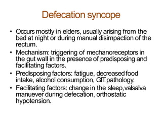 Defecation syncope
• Occursmostly in elders, usually arising from the
bed at night or during manual disimpaction of the
rectum.
• Mechanism: triggering of mechanoreceptors in
the gut wall in the presence of predisposing and
facilitating factors.
• Predisposing factors: fatigue, decreasedfood
intake, alcohol consumption, GITpathology.
• Facilitating factors: change in the sleep,valsalva
manuever during defecation, orthostatic
hypotension.
 