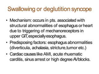Swallowing or deglutitionsyncope
• Mechanism: occurs in pts. associated with
structural abnormalities of esophagus orheart
due to triggering of mechanoreceptors in
upper GIT,especiallyesophagus.
• Predisposing factors: esophagus abnormalities
(diverticula, achalasia, stricture,tumor etc.)
• Cardiaccauseslike AMI, acute rhuematic
carditis, sinus arrest or high degreeAVblocks.
 