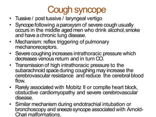 Coughsyncope
• Tussive / post tussive / laryngeal vertigo
• Syncopefollowing aparoxysm of severe cough usually
occurs in the middle agedmen who drink alcohol,smoke
and have achronic lung disease.
• Mechanism: reflex triggering of pulmonary
mechanoreceptors.
• Severecoughing increases intrathoracic pressure which
decreases venous return and in turn CO.
• Transmissionof high intrathoracic pressure to the
subarachnoid spaceduring coughing may increase the
cerebrovascular resistance and reduce the cerebralblood
flow.
• Rarely associated with Mobitz II or complte heart block,
obstuctive cardiomyopathy and severe cerebrovascular
disease.
• Similar mechanism during endotrachial intubation or
bronchoscopy and sneezesyncope associated with Arnold-
Chari malformations.
 