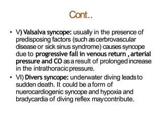Cont..
• V)Valsalva syncope: usually in the presence of
predisposing factors (such ascerbrovascular
diseaseor sick sinus syndrome) causessyncope
due to progressive fall in venous return ,arterial
pressure and CO asaresult of prolongedincrease
in the intrathoracicpressure.
• VI) Divers syncope: underwater diving leadsto
sudden death. It could be aform of
nuerocardiogenic syncope and hypoxia and
bradycardia of diving reflex maycontribute.
 